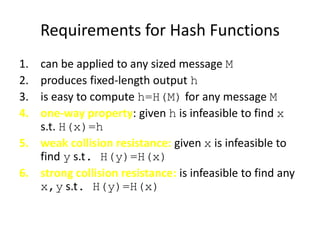 Requirements for Hash Functions
1. can be applied to any sized message M
2. produces fixed-length output h
3. is easy to compute h=H(M) for any message M
4. one-way property: given h is infeasible to find x
s.t. H(x)=h
5. weak collision resistance: given x is infeasible to
find y s.t. H(y)=H(x)
6. strong collision resistance: is infeasible to find any
x,y s.t. H(y)=H(x)
 