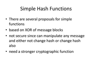 Simple Hash Functions
• There are several proposals for simple
functions
• based on XOR of message blocks
• not secure since can manipulate any message
and either not change hash or change hash
also
• need a stronger cryptographic function
 