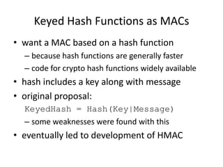 Keyed Hash Functions as MACs
• want a MAC based on a hash function
– because hash functions are generally faster
– code for crypto hash functions widely available
• hash includes a key along with message
• original proposal:
KeyedHash = Hash(Key|Message)
– some weaknesses were found with this
• eventually led to development of HMAC
 