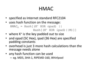 HMAC
• specified as Internet standard RFC2104
• uses hash function on the message:
HMACK = Hash[(K+ XOR opad) ||
Hash[(K+ XOR ipad)||M)]]
• where K+ is the key padded out to size
• and opad (5C Hex), ipad (36 Hex) are specified
padding constants
• overhead is just 3 more hash calculations than the
message needs alone
• any hash function can be used
– eg. MD5, SHA-1, RIPEMD-160, Whirlpool
 