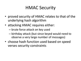HMAC Security
• proved security of HMAC relates to that of the
underlying hash algorithm
• attacking HMAC requires either:
– brute force attack on key used
– birthday attack (but since keyed would need to
observe a very large number of messages)
• choose hash function used based on speed
verses security constraints
 