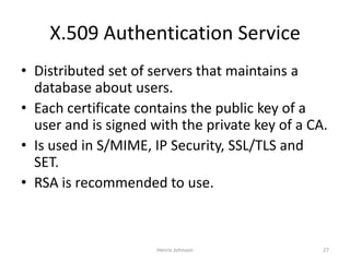 Henric Johnson 27
X.509 Authentication Service
• Distributed set of servers that maintains a
database about users.
• Each certificate contains the public key of a
user and is signed with the private key of a CA.
• Is used in S/MIME, IP Security, SSL/TLS and
SET.
• RSA is recommended to use.
 