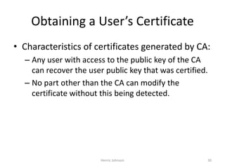 Henric Johnson 30
Obtaining a User’s Certificate
• Characteristics of certificates generated by CA:
– Any user with access to the public key of the CA
can recover the user public key that was certified.
– No part other than the CA can modify the
certificate without this being detected.
 