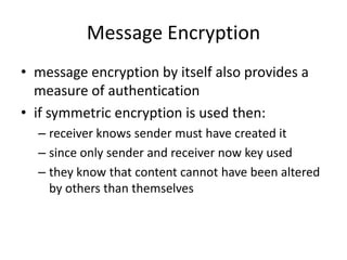 Message Encryption
• message encryption by itself also provides a
measure of authentication
• if symmetric encryption is used then:
– receiver knows sender must have created it
– since only sender and receiver now key used
– they know that content cannot have been altered
by others than themselves
 