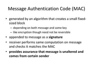 Message Authentication Code (MAC)
• generated by an algorithm that creates a small fixed-
sized block
– depending on both message and some key
– like encryption though need not be reversible
• appended to message as a signature
• receiver performs same computation on message
and checks it matches the MAC
• provides assurance that message is unaltered and
comes from certain sender
 
