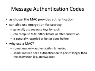 Message Authentication Codes
• as shown the MAC provides authentication
• can also use encryption for secrecy
– generally use separate keys for each
– can compute MAC either before or after encryption
– is generally regarded as better done before
• why use a MAC?
– sometimes only authentication is needed
– sometimes we need authentication to persist longer than
the encryption (eg. archival use)
 
