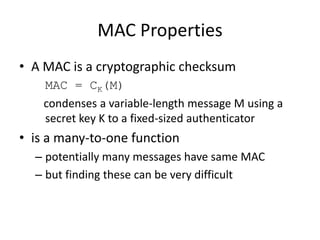 MAC Properties
• A MAC is a cryptographic checksum
MAC = CK(M)
condenses a variable-length message M using a
secret key K to a fixed-sized authenticator
• is a many-to-one function
– potentially many messages have same MAC
– but finding these can be very difficult
 