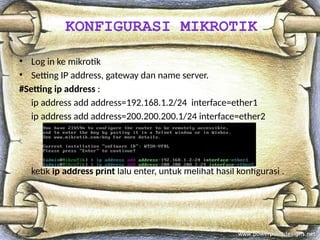 • Log in ke mikrotik
• Setting IP address, gateway dan name server.
#Setting ip address :
ip address add address=192.168.1.2/24 interface=ether1
ip address add address=200.200.200.1/24 interface=ether2
ketik ip address print lalu enter, untuk melihat hasil konfigurasi .
KONFIGURASI MIKROTIK
 
