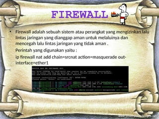 • Firewall adalah sebuah sistem atau perangkat yang mengizinkan lalu
lintas jaringan yang dianggap aman untuk melaluinya dan
mencegah lalu lintas jaringan yang tidak aman .
Perintah yang digunakan yaitu :
ip firewall nat add chain=srcnat action=masquerade out-
interface=ether1
FIREWALL
 