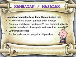 Hambatan-Hambatan Yang Kami Hadapi Antara Lain :
• Hardware yang akan di gunakan tidak lengkap.
• Pada saat melakukan persiapan PC buat installasi mikrotik,
hardisk tidak dapat dibaca pada saat masuk ke menu BIOS.
• CD mikrotik corrupt
• Trouble pada lancard yang akan di gunakan.
HAMBATAN / MASALAH
 