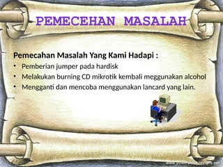 Pemecahan Masalah Yang Kami Hadapi :
• Pemberian jumper pada hardisk
• Melakukan burning CD mikrotik kembali meggunakan alcohol
• Mengganti dan mencoba menggunakan lancard yang lain.
PEMECEHAN MASALAH
 