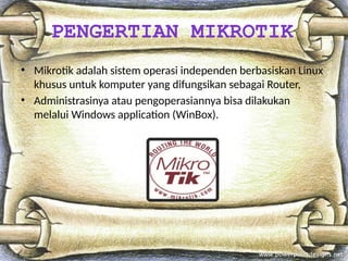 • Mikrotik adalah sistem operasi independen berbasiskan Linux
khusus untuk komputer yang difungsikan sebagai Router,
• Administrasinya atau pengoperasiannya bisa dilakukan
melalui Windows application (WinBox).
PENGERTIAN MIKROTIK
 