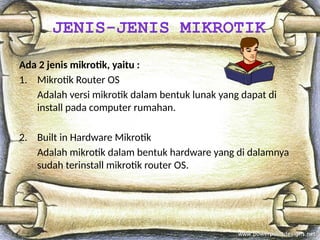 Ada 2 jenis mikrotik, yaitu :
1. Mikrotik Router OS
Adalah versi mikrotik dalam bentuk lunak yang dapat di
install pada computer rumahan.
2. Built in Hardware Mikrotik
Adalah mikrotik dalam bentuk hardware yang di dalamnya
sudah terinstall mikrotik router OS.
JENIS-JENIS MIKROTIK
 