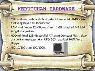 • CPU and motherboard - bisa pake P1 ampe P4, AMD, cyrix
asal yang bukan multiprosesor.
• RAM - minimum 32 MB, maximum 1 GB tetapi 64 MB lebih
sangat dianjurkan.
• HDD minimal 128MB parallel ATA atau Compact Flash, tidak
dianjurkan menggunakan UFD, SCSI, apa lagi S-ATA Very
Happy.
• NIC 10/100 atau 100/1000.
KEBUTUHAN HARDWARE
 