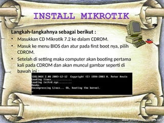 Langkah-langkahnya sebagai berikut :
• Masukkan CD Mikrotik 7.2 ke dalam CDROM.
• Masuk ke menu BIOS dan atur pada first boot nya, pilih
CDROM.
• Setelah di setting maka computer akan booting pertama
kali pada CDROM dan akan muncul gambar seperti di
bawah ini :
INSTALL MIKROTIK
 