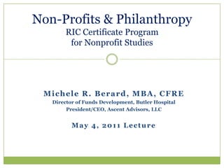 Non-Profits & PhilanthropyRIC Certificate Programfor Nonprofit Studies Michele R. Berard, MBA, CFRE Director of Funds Development, Butler Hospital President/CEO, Ascent Advisors, LLC May 4, 2011 Lecture 