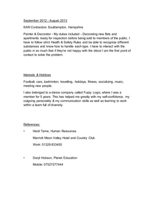 September 2012 - August 2013
KAR Contractors Southampton, Hampshire
Painter & Decorator - My duties included - Decorating new flats and
apartments ready for inspection before being sold to members of the public. I
have to follow strict Health & Safety Rules and be able to recognize different
substances and know how to handle each type. I have to interact with the
public in so much that if they’re not happy with the décor I am the first point of
contact to solve the problem.
Interests & Hobbies
Football, cars, badminton, travelling, holidays, fitness, socializing, music,
meeting new people.
I also belonged to a dance company called Fuzzy Logic, where I was a
member for 5 years. This has helped me greatly with my self-confidence, my
outgoing personality & my communication skills as well as learning to work
within a team full of diversity.
References:
• Heidi Tame, Human Resources
Marriott Meon Valley Hotel and Country Club
Work: 01329 833455
• Daryl Hobson, Planet Education
Mobile: 07527277444
 