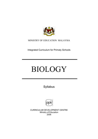 MINISTRY OF EDUCATION MALAYSIA



Integrated Curriculum for Primaty Schools




   BIOLOGY

               Syllabus




  CURRICULUM DEVELOPMENT CENTRE
         Ministry of Education
                 2006
 