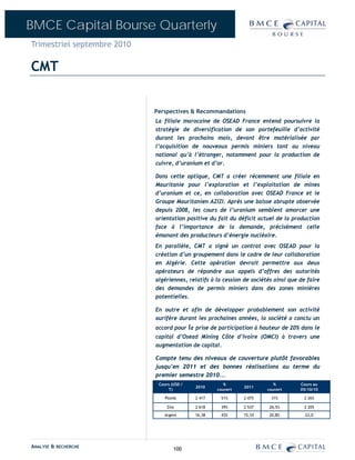 BMCE Capital Bourse Quarterly
Trimestriel septembre 2010

CMT


                             Perspectives & Recommandations
                             La filiale marocaine de OSEAD France entend poursuivre la
                             stratégie de diversification de son portefeuille d’activité
                             durant les prochains mois, devant être matérialisée par
                             l’acquisition de nouveaux permis miniers tant au niveau
                             national qu’à l’étranger, notamment pour la production de
                             cuivre, d’uranium et d’or.

                             Dans cette optique, CMT a créer récemment une filiale en
                             Mauritanie pour l’exploration et l’exploitation de mines
                             d’uranium et ce, en collaboration avec OSEAD France et le
                             Groupe Mauritanien AZIZI. Après une baisse abrupte observée
                             depuis 2008, les cours de l’uranium semblent amorcer une
                             orientation positive du fait du déficit actuel de la production
                             face à l’importance de la demande, précisément celle
                             émanant des producteurs d’énergie nucléaire.
                             En parallèle, CMT a signé un contrat avec OSEAD pour la
                             création d’un groupement dans le cadre de leur collaboration
                             en Algérie. Cette opération devrait permettre aux deux
                             opérateurs de répondre aux appels d’offres des autorités
                             algériennes, relatifs à la cession de sociétés ainsi que de faire
                             des demandes de permis miniers dans des zones minières
                             potentielles.

                             En outre et afin de développer probablement son activité
                             aurifère durant les prochaines années, la société a conclu un
                             accord pour la prise de participation à hauteur de 20% dans le
                             capital d’Osead Mining Côte d’Ivoire (OMCI) à travers une
                             augmentation de capital.

                             Compte tenu des niveaux de couverture plutôt favorables
                             jusqu’en 2011 et des bonnes réalisations au terme du
                             premier semestre 2010...
                              Cours (USD /              %                   %         Cours au
                                             2010               2011
                                  T)                 couvert             couvert      05/10/10

                                 Plomb       2 417     51%      2 475     31%          2 265

                                  Zinc       2 618     39%      2 537     26,5%        2 205
                                Argent       16,38     43%     15,10      20,8%         22,0




ANALYSE & RECHERCHE                  100
 