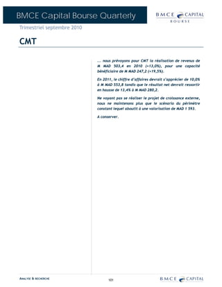 BMCE Capital Bourse Quarterly
Trimestriel septembre 2010

CMT

                             ... nous prévoyons pour CMT la réalisation de revenus de
                             M MAD 503,4 en 2010 (+13,0%), pour une capacité
                             bénéficiaire de M MAD 247,2 (+19,5%).

                             En 2011, le chiffre d’affaires devrait s’apprécier de 10,0%
                             à M MAD 553,8 tandis que le résultat net devrait ressortir
                             en hausse de 13,4% à M MAD 280,2.

                             Ne voyant pas se réaliser le projet de croissance externe,
                             nous ne maintenons plus que le scénario du périmètre
                             constant lequel aboutit à une valorisation de MAD 1 593.

                             A conserver.




ANALYSE & RECHERCHE                101
 