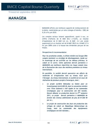 BMCE Capital Bourse Quarterly
Trimestriel septembre 2010

MANAGEM

                             MANAGEM affiche une meilleure capacité de remboursement de
                             la dette, matérialisée par un ratio (charges d’intérêts / EBE) de
                             9,3% à fin juin 2010.

                             Les comptes sociaux laissent apparaîtrent, quant à eux, un
                             chiffre d’affaires de M MAD 60,3 (+14,0%), un résultat
                             d’exploitation de M MAD 6,6 (vs. M MAD –3,3 une année
                             auparavant) et un résultat net de M MAD 108,9 (vs. M MAD 5,7 à
                             fin juin 2009) suite à la hausse des dividendes perçues de ses
                             filiales.

                             Perspectives & recommandation

                             Pour les prochaines années, la filiale minière du Groupe ONA
                             compte maintenir sa stratégie de développement, basée sur
                             le recentrage de ses activités sur les métaux précieux, le
                             cobalt et le cuivre. Cette opération devrait permettre à
                             MANAGEM une meilleure répartition du risque compte tenu
                             de la fluctuation des cours des matières premières au niveau
                             international.

                             En parallèle, la société devrait poursuivre ses efforts de
                             recherche et d’exploration tant au niveau local qu’à
                             l’étranger. Au niveau international, la société est en cours de
                             réalisation de plusieurs projets d’envergure, dont :

                             •     Le projet aurifère Bakoudou au Gabon pour un
                                   investissement de M USD 30, dont la convention minière
                                   avec l’Etat Gabonais a été signée et les commandes
                                   stratégiques pour la construction ont été lancées.
                                   Devant débuter sa production durant le 2ème semestre
                                   2011, ce projet devrait permettre à MANAGEM de
                                   drainer des revenus additionnels de plus de M USD 40
                                   par an ;

                             •     Le projet de construction des fours de production des
                                   alliages de cobalt en République Démocratique du
                                   Congo, dont les commandes des équipements
                                   stratégiques ont été réalisées ;




ANALYSE & RECHERCHE                 103
 