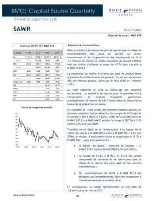 BMCE Capital Bourse Quarterly
Trimestriel septembre 2010

SAMIR                                                                                                                                   Accumuler
                                                                                                                          Objectif de cours : MAD 699



             Cours au 30 09 10 : MAD 630                                               Résultats & commentaires
                                                                                       Dans un contexte de hausse des prix de reprise dans le sillage du
en M MAD              S1-09               S1-10              2010E          2011P
                                                                                       renchérissement     des    cours    de   pétrole   au      niveau
CA                  11 711,1        17 294,1                30 993,9       32 373,9    international et de l’augmentation des écoulements de 6% à
       Var %                -         +47,7%                 15,0%          4,5%       3,2 millions de tonnes, la filiale marocaine du Groupe CORRAL
REX                   653,0               740,1             1598,2         1729,0      voit son chiffre d’affaires se hisser de 47,7% pour s’établir à
       Var %                -             13,3%              64,7%          8,2%
                                                                                       M MAD 17 294,1.
MOP                    5,6%               4,3%               5,2%           5,3%

RN                    465,5               428,7              980,9         1 195,3
                                                                                       La répartition du chiffre d’affaires par type de produit laisse
       Var %                -             -8,0%              76,8%          21,9%
                                                                                       apparaître la prédominance du gasoil et du jet qui accaparent
Marge nette            4,0%               2,5%               3,2%           3,7%       40% des revenus globaux, suivis par le fioul (29%) et l’essence
RoE                         -               -                20,2%          19,7%      (15%).
ROCE                        -               -                7,2%           7,1%
                                                                                       Au volet industriel et suite au démarrage des nouvelles
P/E                         -               -                11,4x          9,2x
                                                                                       installations, la société a eu recours pour la première fois à
P/B                         -               -                1,7x           1,4x
                                                                                       l’importation     de     produits   d’appoints,    permettant
D/Y                         -               -                0,0%           0,0%
                                                                                       principalement de réduire de 63% l’importation du Gasoil 50 en
                                                                                       faveur de la production nationale.
                 Cours et moyenne mobile
                                                                                       En parallèle et tirant profit des premiers impacts positifs du
     1000                                                                              nouveau complexe hydrocraking sur les marges de raffinage de
     950
                                                                                       la société (+40% à USD 6,6 / Baril), l’EBE de la société passe de
     900
                                                                                       M MAD 247,5 à M MAD 644,8, portant la marge d’EBITDA à 3,7%
     850
                                                                                       contre 2,1% à fin juin 2009.
     800

     750
                                                                                       Toutefois et en dépit de la revalorisation à la hausse de la
     700
                                                                                       valeur des stocks à M MAD 802,0 (contre M MAD 703,1 à fin juin
     650
                                                                                       2009), le résultat d’exploitation limite sa progression à 13,3% à
     600

     550
                                                                                       M MAD 740,1, suite principalement à :
     500
       oct.-07     mai-08       déc.-08          juil.-09       févr.-10    sept.-10
                                                                                            •     La baisse du poste « transfert de charges » à
                                                                                                  M MAD 574,7 (contre M MAD 704,9 à fin juin 2009) ;

                                                                                            •     La hausse de 81,2% à M MAD 13 531,6 des achats
                                                                                                  consommés de matières et de fournitures dans le
                                                                                                  sillage de la reprise des cours spot sur les marchés
                                                                                                  internationaux ;

                                                                                            •     Et, l’alourdissement de 59,9% à M MAD 477,3 des
                                                                                                  dotations aux amortissements, relatives notamment à
                                                                                                  l’investissement de la nouvelle usine.

                                                                                       En conséquence, la marge opérationnelle se contracte de
                                                                                       1,3 points pour se fixer à 4,3%.
ANALYSE & RECHERCHE                                                                             105
 