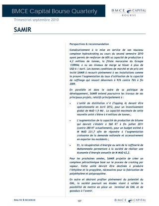 BMCE Capital Bourse Quarterly
Trimestriel septembre 2010

SAMIR

                             Perspectives & recommandation

                             Consécutivement à la mise en service de son nouveau
                             complexe hydrockraking au cours du second semestre 2010
                             ayant permis de renforcer de 60% sa capacité de production à
                             4,2 millions de tonnes, la filiale marocaine du Groupe
                              CORRAL a vu ses niveaux de marge se hisser à plus de
                             USD 6 / baril. Les bonnes conditions de marché et de prix ont
                             incité SAMIR à recourir pleinement à ses installations comme
                             le prouve l’augmentation du taux d’utilisation de la capacité
                             de raffinage qui ressort désormais à 93% contre 76% à fin
                             2009.

                             En parallèle et dans le cadre de sa politique de
                             développement, SAMIR entend poursuivre les travaux de ses
                             principaux projets, relatifs principalement à :

                             •     L’unité de distillation n°4 (Topping 4) devant être
                                   opérationnelle en Avril 2012, pour un investissement
                                   global de MAD 1,9 Md . La capacité maximale de cette
                                   nouvelle unité s’élève à 4 millions de tonnes ;

                             •     L’augmentation de la capacité de production de bitume
                                   qui devrait s’établir à 560 KT à fin juillet 2011
                                   (contre 280 KT actuellement), pour un budget estimé à
                                   M MAD 231,7 afin de répondre à l’augmentation
                                   croissante de la demande nationale et accessoirement
                                   en exporter les excédents ;

                             •     Et, la récupération d’énergie au sein de la raffinerie de
                                   Mohammedia permettant à la société de réaliser une
                                   économie d’énergie annuelle de M MAD 62,2.

                             Pour les prochaines années, SAMIR projette de créer un
                             complexe pétrochimique basé sur le process de cracking par
                             vapeur. Cette unité devrait être destinée à produire
                             l’éthylène et le propylène, nécessaires pour la fabrication de
                             polyéthylène et polypropylène.

                             En outre et désirant profiter pleinement du potentiel du
                             GNL, la société poursuit ses études visant à valider la
                             possibilité de mettre en place un terminal de GNL et de
                             gazoducs à l’avenir.


ANALYSE & RECHERCHE                107
 