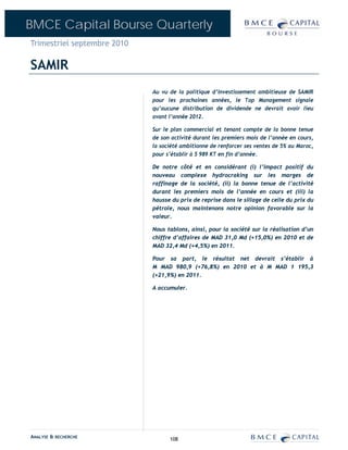 BMCE Capital Bourse Quarterly
Trimestriel septembre 2010

SAMIR
                             Au vu de la politique d’investissement ambitieuse de SAMIR
                             pour les prochaines années, le Top Management signale
                             qu’aucune distribution de dividende ne devrait avoir lieu
                             avant l’année 2012.

                             Sur le plan commercial et tenant compte de la bonne tenue
                             de son activité durant les premiers mois de l’année en cours,
                             la société ambitionne de renforcer ses ventes de 5% au Maroc,
                             pour s’établir à 5 989 KT en fin d’année.

                             De notre côté et en considérant (i) l’impact positif du
                             nouveau complexe hydrocraking sur les marges de
                             raffinage de la société, (ii) la bonne tenue de l’activité
                             durant les premiers mois de l’année en cours et (iii) la
                             hausse du prix de reprise dans le sillage de celle du prix du
                             pétrole, nous maintenons notre opinion favorable sur la
                             valeur.

                             Nous tablons, ainsi, pour la société sur la réalisation d’un
                             chiffre d’affaires de MAD 31,0 Md (+15,0%) en 2010 et de
                             MAD 32,4 Md (+4,5%) en 2011.

                             Pour sa part, le résultat net devrait s’établir à
                             M MAD 980,9 (+76,8%) en 2010 et à M MAD 1 195,3
                             (+21,9%) en 2011.

                             A accumuler.




ANALYSE & RECHERCHE                108
 