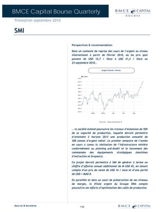 BMCE Capital Bourse Quarterly
Trimestriel septembre 2010

SMI

                             Perspectives & recommandation

                             Dans un contexte de reprise des cours de l’argent au niveau
                             international à partir de Février 2010, où les prix spot
                             passent de USD 16,7 / Once à USD 21,2 / Once au
                             23 septembre 2010…




                             … la société entend poursuivre les travaux d’extension de 50%
                             de sa capacité de production, laquelle devrait permettre
                             d’atteindre à horizon 2013 une production annuelle de
                             300 tonnes d’argent métal. Le premier semestre de l’année
                             en cours a connu la réalisation de l’infrastructure minière
                             conformément au planning pré-établi et le lancement des
                             commandes des équipements stratégiques (machines
                             d’extraction et broyeurs).

                             Ce projet devrait permettre à SMI de générer à terme un
                             chiffre d’affaires annuel additionnel de M USD 45, en tenant
                             compte d’un prix de vente de USD 16 / once et d’une parité
                             de USD = MAD 8.

                             En parallèle et dans un souci de préservation de ses niveaux
                             de marges, la filiale argent du Groupe ONA compte
                             poursuivre ses efforts d’optimisation des coûts de production.




ANALYSE & RECHERCHE                110
 