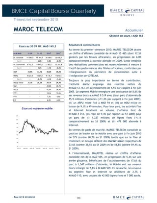 BMCE Capital Bourse Quarterly
Trimestriel septembre 2010

MAROC TELECOM                                                                                                                                         Accumuler
                                                                                                                                        Objectif de cours : MAD 166


                                                                                                     Résultats & commentaires
            Cours au 30 09 10 : MAD 149,3
                                                                                                     Au terme du premier semestre 2010, MAROC TELECOM draine
en M MAD                        S1-09             S1-10               2010E               2011P      un chiffre d’affaires consolidé de M MAD 15 465 (dont 17,5%
CA consolidé               14 586,0             15 465,0           30 794,1             30 640,1     générés par les filiales africaines), en progression de 6,0%
       Var %                      -                6,0%                   1,5%            -0,5%      comparativement à pareille période en 2009. Cette embellie
REX consolidé               6 552,0             6 667,0            13 852,1             13 782,8     des réalisations commerciales est essentiellement à mettre à
       Var %                      -                1,8%               -1,1%               -0,5%      l’actif des performances des filiales africaines, confortées par
MOP                             44,9%             43,1%               45,0%              45,0%       l’élargissement du périmètre de consolidation suite à
RNPG                        4 627,0             4 361,0             9 136,1             9 012,5      l’intégration de SOTELMA.
       Var %                      -               -5,7%               -3,1%               -1,4%
                                                                                                     Toujours la plus importante en terme de contribution,
Marge nette                     31,7%             28,2%               29,7%              29,4%
                                                                                                     l’activité Maroc engrange des recettes nettes de
RoE                               -                   -               49,0%              45,7%
                                                                                                     M MAD 12 763, en accroissement de 1,5% par rapport à fin juin
ROCE                              -                   -               42,9%              38,9%
P/E                               -                   -               14,4x               14,6x
                                                                                                     2009. Le segment Mobile enregistre une croissance de 5,6% de
P/B                               -                   -                   7,0x             6,6x
                                                                                                     ses revenus bruts à M MAD 9 519 avec (i) un parc d’abonnés de
D/Y                               -                   -                   6,0%            6,0%       15,9 millions d’abonnés (+11,2% par rapport à fin juin 2009),
                                                                                                     (ii) un ARPU mixte fixé à MAD 94 et (iii) un MOU mixte en
                                                                                                     baisse de 9,1% à 49 minutes. Pour leur part, les activités Fixe
                   Cours et moyenne mobile
                                                                                                     et Internet totalisent un volume d’affaires brut de
                                                                                                     M MAD 4 312, (en repli de 9,4% par rapport au S1 2009) pour
      230

                                                                                                     un parc de (i) 1,237 millions de lignes fixes (-4,1%
      210

                                                                                                     comparativement au S1 2009) et (ii) 479 000 abonnés à
      190

                                                                                                     Internet.
      170


      150
                                                                                                     En termes de parts de marché, MAROC TELECOM consolide sa
      130
                                                                                                     position de leader sur le Mobile avec une part à fin juin 2010
      110
                                                                                                     de 57% (contre 60,7% au S1 2009) tandis que sur le Fixe et
       90
                                                                                                     l’Internet, le Groupe détient des market share respectives de
       70
                                                                                                     33,6% (contre 39,5% au S1 2009) et de 53,8% (contre 59,4% au
       oct . -07    mar s -08     s ept . -08   mar s -09   s ept . -09     mar s -10   sept . -10
                                                                                                     S1 2009).
                                                                                                     A l’international, MAURITEL réalise un chiffre d’affaires
                                                                                                     consolidé net de M MAD 595, en progression de 5,3% sur une
                                                                                                     année glissante. Bénéficiant de l’accroissement de 17,6% du
                                                                                                     parc à 1,547 millions d’abonnés, le Mobile voit ses revenus
                                                                                                     bruts s’élargir de 7,8% à M MAD 509. En revanche, les revenus
                                                                                                     du segment Fixe et Internet se délestent de 2,7% à
                                                                                                     M MAD 110, avec un parc de 42 000 lignes fixes et 7 000 accès.




ANALYSE & RECHERCHE                                                                                        113
 