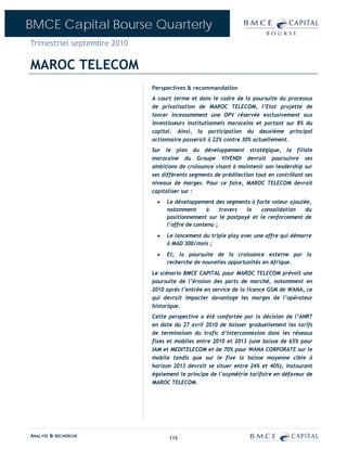 BMCE Capital Bourse Quarterly
Trimestriel septembre 2010

MAROC TELECOM
                             Perspectives & recommandation
                             A court terme et dans le cadre de la poursuite du processus
                             de privatisation de MAROC TELECOM, l’Etat projette de
                             lancer incessamment une OPV réservée exclusivement aux
                             investisseurs institutionnels marocains et portant sur 8% du
                             capital. Ainsi, la participation du deuxième principal
                             actionnaire passerait à 22% contre 30% actuellement.
                             Sur le plan du développement stratégique, la filiale
                             marocaine du Groupe VIVENDI devrait poursuivre ses
                             ambitions de croissance visant à maintenir son leadership sur
                             ses différents segments de prédilection tout en contrôlant ses
                             niveaux de marges. Pour ce faire, MAROC TELECOM devrait
                             capitaliser sur :
                               •   Le développement des segments à forte valeur ajoutée,
                                   notamment       à    travers la    consolidation   du
                                   positionnement sur le postpayé et le renforcement de
                                   l’offre de contenu ;
                               •   Le lancement du triple play avec une offre qui démarre
                                   à MAD 300/mois ;
                               •   Et, la poursuite de la croissance externe par la
                                   recherche de nouvelles opportunités en Afrique.
                             Le scénario BMCE CAPITAL pour MAROC TELECOM prévoit une
                             poursuite de l’érosion des parts de marché, notamment en
                             2010 après l’entrée en service de la licence GSM de WANA, ce
                             qui devrait impacter davantage les marges de l’opérateur
                             historique.
                             Cette perspective a été confortée par la décision de l’ANRT
                             en date du 27 avril 2010 de baisser graduellement les tarifs
                             de terminaison du trafic d’interconnexion dans les réseaux
                             fixes et mobiles entre 2010 et 2013 (une baisse de 65% pour
                             IAM et MEDITELECOM et de 70% pour WANA CORPORATE sur le
                             mobile tandis que sur le fixe la baisse moyenne cible à
                             horizon 2013 devrait se situer entre 24% et 40%), instaurant
                             également le principe de l’asymétrie tarifaire en défaveur de
                             MAROC TELECOM.




ANALYSE & RECHERCHE                115
 