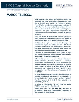 BMCE Capital Bourse Quarterly
Trimestriel septembre 2010

MAROC TELECOM
                             Cette baisse des tarifs d’interconnexion devrait induire une
                             érosion des prix facturés aux clients, les concurrents ayant
                             plus de latitude pour profiter de l’asymétrie tarifaire.
                             L’intensification des efforts promotionnels qui en découlerait
                             reflète l’entrée du marché national des télécoms dans une
                             phase de concurrence acharnée devant se traduire par une
                             contraction des prix, difficilement compensable par
                             l’élargissement du parc compte tenu du niveau de maturité
                             du marché.
                             Sur le Fixe, MAROC TELECOM devrait, au mieux, afficher une
                             faible croissance de ses revenus actuels face à la montée en
                             compétition de WANA sur ce segment via son offre BAYN.
                             Parallèlement et afin de relancer la dynamique de
                             consommation auprès du public marocain, IAM devrait
                             procéder à une baisse des prix d’Internet ADSL. Pour la 3G,
                             des efforts importants sont à déployer pour prendre des
                             positions sur ce segment largement dominée par WANA.
                             Concernant les produits à plus forte valeur ajoutée, le triple
                             play connaît un démarrage timide, fortement concurrencé par
                             le piratage et l’offre satellitaire gratuite.
                             Enfin, considérées comme nouveaux relais de croissance, les
                             filiales africaines devraient continuer à contribuer
                             favorablement aux réalisations du Groupe, notamment dans
                             la perspective de la poursuite de la prospection de nouvelles
                             cibles à acquérir en Afrique. A cet effet, MAROC TELECOM a
                             soumissionné pour l’acquisition de BENIN TELECOM et serait
                             en négociation avec l’Etat guinéen pour l’acquisition de 60%
                             de SOTELGUI.
                             En matières de perspectives chiffrées, nous escomptons un
                             volume d’affaires de M MAD 30 794,1 (+1,5%) en 2010 et
                             de M MAD 30 640,1 (-0,5%) en 2011. Les RNPG respectifs
                             devraient ressortir à M MAD 9 136,1 (-3,1%) et à
                             M MAD 9 012,5 (-1,4%).
                             En terme de valorisation, le cours cible de MAROC
                             TELECOM ressort par la DCF à MAD 166.
                             Compte tenu d’un cours de MAD 149,3 en date du
                             30 septembre 2010, nous recommandons d’accumuler le
                             titre IAM dans les portefeuilles.




ANALYSE & RECHERCHE                116
 