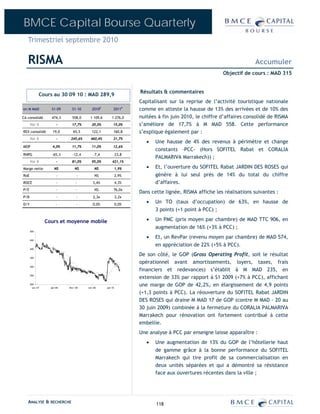 BMCE Capital Bourse Quarterly
   Trimestriel septembre 2010

   RISMA                                                                                                                Accumuler
                                                                                                          Objectif de cours : MAD 315


                                                                      Résultats & commentaires
              Cours au 30 09 10 : MAD 289,9
                                                                      Capitalisant sur la reprise de l’activité touristique nationale
en M MAD            S1-09       S1-10       2010E          2011P      comme en atteste la hausse de 13% des arrivées et de 10% des
CA consolidé        474,3       558,0      1 109,6       1 276,0      nuitées à fin juin 2010, le chiffre d’affaires consolidé de RISMA
      Var %              -      17,7%       20,0%          15,0%      s’améliore de 17,7% à M MAD 558. Cette performance
REX consolidé        19,0        65,5       122,1          160,8      s’explique également par :
      Var %              -     245,6%      460,4%          31,7%
                                                                         •   Une hausse de 4% des revenus à périmètre et change
MOP                  4,0%       11,7%       11,0%          12,6%
                                                                             constants –PCC- (Hors SOFITEL Rabat et CORALIA
RNPG                 -65,3       -12,4       -7,4              23,8
                                                                             PALMARIVA Marrakech)) ;
      Var %              -      81,0%       95,0%         421,1%
Marge nette            NS          NS         NS               1,9%      •   Et, l’ouverture du SOFITEL Rabat JARDIN DES ROSES qui
RoE                      -           -        NS               2,9%          génère à lui seul près de 14% du total du chiffre
ROCE                     -         -         3,4%              4,3%          d’affaires.
P/E                      -         -          NS           76,0x
                                                                      Dans cette lignée, RISMA affiche les réalisations suivantes :
P/B                      -          -        2,3x              2,2x
D/Y                     -           -        0,0%              0,0%
                                                                         •   Un TO (taux d’occupation) de 63%, en hausse de
                                                                             3 points (+1 point à PCC) ;

                  Cours et moyenne mobile                                •   Un PMC (prix moyen par chambre) de MAD TTC 906, en
                                                                             augmentation de 16% (+3% à PCC) ;
      500


      450
                                                                         •   Et, un RevPar (revenu moyen par chambre) de MAD 574,
                                                                             en appréciation de 22% (+5% à PCC).
      400


      350
                                                                      De son côté, le GOP (Gross Operating Profit, soit le résultat
                                                                      opérationnel avant amortissements, loyers, taxes, frais
      300
                                                                      financiers et redevances) s’établit à M MAD 235, en
      250
                                                                      extension de 33% par rapport à S1 2009 (+7% à PCC), affichant
      200
        oct.-07     juin-08   févr.-09   oct.-09     juin-10
                                                                      une marge de GOP de 42,2%, en élargissement de 4,9 points
                                                                      (+1,3 points à PCC). La réouverture du SOFITEL Rabat JARDIN
                                                                      DES ROSES qui draine M MAD 17 de GOP (contre M MAD – 20 au
                                                                      30 juin 2009) combinée à la fermeture du CORALIA PALMARIVA
                                                                      Marrakech pour rénovation ont fortement contribué à cette
                                                                      embellie.
                                                                      Une analyse à PCC par enseigne laisse apparaître :
                                                                         •   Une augmentation de 13% du GOP de l’hôtellerie haut
                                                                             de gamme grâce à la bonne performance du SOFITEL
                                                                             Marrakech qui tire profit de sa commercialisation en
                                                                             deux unités séparées et qui a démontré sa résistance
                                                                             face aux ouvertures récentes dans la ville ;




   ANALYSE & RECHERCHE                                                       118
 