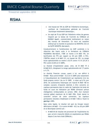 BMCE Capital Bourse Quarterly
Trimestriel septembre 2010


  RISMA
                                •    Une hausse de 10% du GOP de l’hôtellerie économique,
                                     profitant de l’amélioration générale de l’activité
                                     touristique notamment domestique ;
                                • Un repli de 7% du GOP de l’hôtellerie milieu de gamme
                                  impacté par la baisse de l’activité du CORALIA LA
                                  KASBAH Agadir, commercialisé tardivement en raison
                                  des travaux de rénovation. Ce recul est toutefois
                                  atténué par la montée en puissance du NOVOTEL CCC et
                                  du SUITE NOVOTEL Marrakech.
                             Consécutivement à l’amélioration du GOP combinée à la
                             réduction des loyers suite à la fermeture du CORALIA
                             PALMARIVA Marrakech, l’EBE se monte à M MAD 143, en
                             bonification de 77% par rapport au 30 juin 2009. A PCC,
                             l’EBITDA ressort à M MAD 131, en hausse de 19%. La marge
                             brute opérationnelle se monte à 25,7% contre 17,1% (27,3% à
                             PCC contre 23,8% en S1 2009).
                             Le résultat d’exploitation passe, ainsi, de M MAD 19 à
                             M MAD 65,5, élargissant la marge opérationnelle de 7,7 points
                             à 11,7%.
                             Le résultat financier creuse, quant à lui, son déficit à
                             M MAD - 48,6 contre M MAD - 33,3 en S1 2009 suite notamment
                             à l’alourdissement de l’endettement qui représente 2,2x les
                             fonds propres contre 1,6x en S1 2009. A noter qu’à fin juin
                             2010, les actionnaires historiques ont injecté M MAD 158 en
                             comptes courants d’associés destinés à être convertis en
                             capitaux permanents dans le cadre de l’opération de levée de
                             fonds en cours de réalisation par RISMA (Emission prévue
                             d'obligations remboursables en actions -ORA- d'un montant
                             nominal global maximum de M MAD 350). Etant donné le
                             caractère certain de cette conversion, les capitaux
                             permanents retraités s’établissent à M MAD 1 063,4, fixant le
                             gearing à 189%.
                             Dans cette lignée, le résultat net part du Groupe ressort
                             déficitaire à M MAD - 12,4 contre M MAD – 65,3 au 30 juin 2009
                             et se décompose comme suit :
                                • M MAD 64 de résultat net provenant de l’exploitation du
                                  parc arrivé à maturité (hôtels en exploitation par RISMA
                                  depuis 2 ans hors clubs CORALIA) ;


ANALYSE & RECHERCHE                 119
 