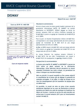 BMCE Capital Bourse Quarterly
Trimestriel septembre 2010

DISWAY                                                                                                                                               Acheter
                                                                                                                                   Objectif de cours : MAD 587


                                                                                                 Résultats & commentaires
             Cours au 30 09 10 : MAD 508
                                                                                                 Né de la fusion entre les deux grands leaders nationaux de la
en M MAD                    S1-09                S1-10               2010E             2011P     grossisterie informatique MATEL PC MARKET (la société
CA consolidé                872,8                866,3             1 770,3             1 952,5   absorbante) et DISTRISOFT, DISWAY dégage au terme du
      Var %                      -               -0,7%                 4,4%            10,3%     premier semestre 2010 un chiffre d’affaires consolidé de
REX consolidé                   42,9              55,8                 95,9            118,5     M MAD 866,3 (contre un agrégé de l’ensemble de M MAD 872,8
      Var %                      -               30,1%               19,2%             23,6%     en S1 2009).
MOP                             4,9%             6,4%                  5,4%             6,1%
                                                                                                 Pour sa part, le résultat d’exploitation s’élève à M MAD 55,8,
RNPG                            39,7              38,9                 77,9             86,9
                                                                                                 correspondant à une marge opérationnelle de 6,4% (contre un
      Var %                      -               -2,0%                 1,9%            11,6%
                                                                                                 agrégé de l’ensemble de M MAD 42,9 et une marge
Marge nette                     4,5%             4,5%                  4,4%             4,5%
                                                                                                 opérationnelle de 4,9% en S1 2009).
RoE                              -                   -               13,7%             14,0%
ROCE                             -                   -                 7,5%             8,7%     In fine, le RNPG ressort à M MAD 38,9, soit une marge nette de
P/E                              -                   -               12,3x             11,0x     4,5% (contre un agrégé de l’ensemble de M MAD 39,7 et une
P/B                              -                   -                 1,7x             1,5x     marge nette de 4,5% en S1 2009).
D/Y                              -                   -                 3,9%             4,7%
                                                                                                 Au niveau bilanciel, les capitaux propres s’élèvent à
Les agrégats du S1 2009 correspondent aux indicateurs                                            M MAD 567,9. De son côté, l’endettement net ressort à
financiers agrégés de MATEL PC MARKET et de
DISTRISOFT.
                                                                                                 M MAD 316,9. En conséquence, le gearing s’établit à 55,8%.

                                                                                                 Perspectives & recommandation
                   Cours et moyenne mobile
                                                                                                 La fusion entre MATEL PC MARKET et DISTRISOFT a permis de
                                                                                                 faire naître un géant national de la distribution
      650
                                                                                                 informatique. Cette opération devrait permettre au nouvel
                                                                                                 ensemble d’atteindre une taille critique, lui permettant de
      600


      550


      500
                                                                                                 mieux s’attaquer aux marchés étrangers.

                                                                                                 Mais en priorité, le nouvel ensemble se fixe comme objectif
      450


      400

      350
                                                                                                 la consolidation de la fusion afin de dégager le potentiel de
      300                                                                                        synergies envisagées. A cet effet, le siège du Groupe est en
      250
                                                                                                 cours de réaménagement afin de rassembler les équipes dans
      200
                                                                                                 un même local.
      150

       oct . -07    avr . -08        oct . -08   av r . -09   oc t . -09   avr . -10

                                                                                                 En parallèle, le projet de mise en place d’une nouvelle
                                                                                                 plateforme logistique est en cours de finalisation et devrait
                                                                                                 permettre de réduire les coûts de stockage et d’améliorer les
                                                                                                 délais de livraison. L’entrée en service de cette dernière est
                                                                                                 prévue pour le second semestre 2011 pour un investissement
                                                                                                 estimé à M MAD 25.




ANALYSE & RECHERCHE                                                                                     123
 