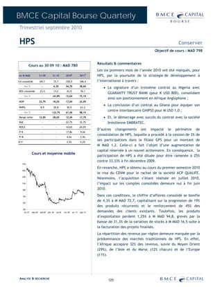 BMCE Capital Bourse Quarterly
Trimestriel septembre 2010

HPS                                                                                                                                        Conserver
                                                                                                                             Objectif de cours : MAD 798


                                                                                          Résultats & commentaires
              Cours au 30 09 10 : MAD 780
                                                                                          Les six premiers mois de l’année 2010 ont été marqués, pour
en M MAD                    S1-09           S1-10            2010E             2011P      HPS, par la poursuite de la stratégie de développement à
CA consolidé                69,7             72,7            250,0             346,4      l’international à travers :
       Var %                  -              4,3%            54,7%             38,6%
                                                                                             • La signature d’un troisième contrat au Nigeria avec
REX consolidé               23,5             13,2             43,9             76,1
                                                                                               GUARANTY TRUST BANK (pour K USD 800), consolidant
       Var %                  -            -43,8%            12,6%             73,1%
                                                                                               ainsi son positionnement en Afrique Anglophone ;
MOP                         33,7%           18,2%            17,6%             22,0%
                                                                                             • La conclusion d’un contrat au Ghana pour équiper son
RNPG                         8,9             20,8             30,9             61,2

       Var %                  -            133,7%            61,4%             98,1%
                                                                                               centre interbancaire GHIPSS pour M USD 1,0 ;
Marge nette                 12,8%           28,6%            12,4%             17,7%         • Et, le démarrage avec succès du contrat avec la société
RoE                           -                  -           22,7%             32,7%           brésilienne EMBRATEC.
ROCE                          -                  -           14,6%             24,0%
                                                                                          D’autres changements ont impacté le périmètre de
P/E                           -                  -           17,8x             9,0x
                                                                                          consolidation de HPS, laquelle a procédé à la cession de 3% de
P/B                           -                  -            4,0x             2,9x
                                                                                          ses participations dans la filiale GPS pour un montant de
D/Y                           -                  -            3,5%             5,2%
                                                                                          M MAD 1,2. Celle-ci a fait l’objet d’une augmentation de
                                                                                          capital réservée à un nouvel actionnaire. En conséquence, la
                  Cours et moyenne mobile
                                                                                          participation de HPS a été diluée pour être ramenée à 25%
                                                                                          contre 33,33% à fin décembre 2009.
  1700

                                                                                          En revanche, HPS a obtenu au cours du premier semestre 2010
  1500
                                                                                          le visa du CDVM pour le rachat de la société ACP QUALIFE.
  1300
                                                                                          Néanmoins, l’acquisition s’étant réalisée en juillet 2010,
  1100                                                                                    l’impact sur les comptes consolidés demeure nul à fin juin
      900                                                                                 2010.

      700                                                                                 Dans ces conditions, le chiffre d‘affaires consolidé se bonifie
      500
                                                                                          de 4,3% à M MAD 72,7, capitalisant sur la progression de 19%
                                                                                          des produits récurrents et le renforcement de 45% des
      300
        oct.-07   mars-08   août-08   janv.-09   juin-09   nov.-09   avr.-10   sept.-10   demandes des clients existants. Toutefois, les produits
                                                                                          d’exploitation perdent 1,25% à M MAD 94,8, grevés par la
                                                                                          baisse de 31,3% de la variation de stocks à M MAD 16,5 suite à
                                                                                          la facturation des projets finalisés.
                                                                                          La répartition des revenus par région demeure marquée par la
                                                                                          prédominance des marchés traditionnels de HPS. En effet,
                                                                                          l’Afrique accapare 32% des revenus, suivie du Moyen Orient
                                                                                          (29%), de l’Asie et du Maroc (12% chacun) et de l’Europe
                                                                                          (11%).




ANALYSE & RECHERCHE                                                                             125
 