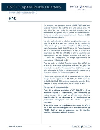 BMCE Capital Bourse Quarterly
Trimestriel septembre 2010

HPS
                             Par segment, les nouveaux projets POWER CARD polarisent
                             toujours l’essentiel de l’activité avec une part de 51% à fin
                             juin 2010. De leur côté, les recettes générées par la
                             maintenance accaparent 25% du chiffre d’affaires consolidé.
                             Enfin, les nouvelles demandes contribuent à hauteur de 22%
                             dans les revenus du Groupe.

                             Au volet opérationnel, le résultat d’exploitation ressort en
                             repli de 43,8% à M MAD 13,2, plombé par (i) l’imputation
                             totale de charges ponctuelles importantes (Users meeting,
                             frais d’acquisition d’ACP QUALIFE, etc.), (ii) l’alourdissement
                             de 22,4% des charges de personnel à M MAD 41,0 suite à la
                             progression de 12% des effectifs et (iii) la poursuite des
                             investissements en R&D, lesquels s’élèvent à M MAD 10 en
                             S1 2010. En conséquence, la marge opérationnelle se
                             contracte de 15,5 points à 18,2%.
                             Pour sa part, le résultat financier passe d’un déficit de
                             M MAD –3,0 à un solde excédentaire de M MAD 8,8, profitant
                             essentiellement de l’amélioration sensible du bilan de change
                             suite à la reprise du Dollar et, dans une moindre mesure, de la
                             plus-value réalisée sur la cession des titres GPS.

                             Compte tenu de ce qui précède et de la non récurrence de la
                             charge fiscale supportée en S1 2009, le RNPG passe de
                             M MAD 8,9 à M MAD 20,8 au terme du premier semestre 2010.
                             De facto, la marge nette s’élargit de 15,8 points à 28,6%.

                             Perspectives & recommandation
                             Forte de sa récente acquisition d’ACP QUALIFE et de sa
                             dimension acquise à l’international, HPS ambitionne de
                             mettre en œuvre sa stratégie de développement visant la
                             diversification de ses débouchés et la multiplication de
                             partenariats stratégiques avec des clients de grande
                             envergure.
                             A plus court terme, la société devrait concentrer ses efforts
                             sur la R&D pour le développent de la troisième version de
                             POWER CARD et son enrichissement par de nouvelles
                             solutions, notamment le Mobile payment.




ANALYSE & RECHERCHE                126
 