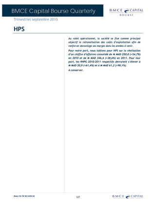 BMCE Capital Bourse Quarterly
Trimestriel septembre 2010

HPS
                             Au volet opérationnel, la société se fixe comme principal
                             objectif la rationalisation des coûts d’exploitation afin de
                             renforcer davantage ses marges dans les années à venir.
                             Pour notre part, nous tablons pour HPS sur la réalisation
                             d’un chiffre d’affaires consolidé de M MAD 250,0 (+54,7%)
                             en 2010 et de M MAD 346,4 (+38,6%) en 2011. Pour leur
                             part, les RNPG 2010-2011 respectifs devraient s’élever à
                             M MAD 30,9 (+61,4%) et à M MAD 61,2 (+98,1%).
                             A conserver.




ANALYSE & RECHERCHE                127
 