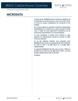 BMCE Capital Bourse Quarterly
Trimestriel septembre 2010

MICRODATA
                             A moyen terme, MICRODATA devrait continuer à bénéficier de
                             la dynamique du marché marocain, encore loin d’être saturé
                             en raison du manque d’équipement des entreprises et des
                             ménages.
                             Sur un autre registre les ambitions d’expansion géographique
                             de MICRODATA ne se limitent pas au Maroc puisque la société
                             reste à l’affût de toute opportunité d’installation (ou de
                             partenariat) éventuellement sur le marché Algérien.
                             Au volet stratégique, la société serait réceptive à toute
                             opération de rapprochement pouvant lui octroyer un effet
                             taille plus important.
                             Au vu des éléments précités, nous prévoyons pour
                             MICRODATA des revenus en progression de 2,6% en 2010 et
                             de 5,9% en 2011 à M MAD 267,3 et à M MAD 283,1
                             respectivement.
                             La capacité bénéficiaire devrait, pour sa part, s’élever à
                             M MAD 25,5 en 2010 et à M MAD 27,0 en 2011, soit des
                             hausses respectives de 3,8%, et de 5,6%.
                             A Acheter.




ANALYSE & RECHERCHE                129
 