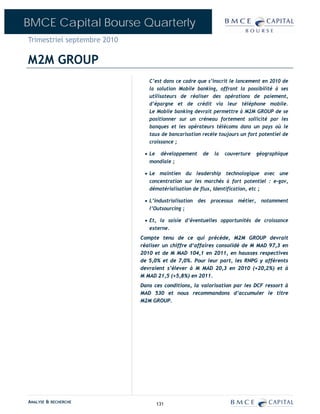BMCE Capital Bourse Quarterly
Trimestriel septembre 2010

M2M GROUP
                                C’est dans ce cadre que s’inscrit le lancement en 2010 de
                                la solution Mobile banking, offrant la possibilité à ses
                                utilisateurs de réaliser des opérations de paiement,
                                d’épargne et de crédit via leur téléphone mobile.
                                Le Mobile banking devrait permettre à M2M GROUP de se
                                positionner sur un créneau fortement sollicité par les
                                banques et les opérateurs télécoms dans un pays où le
                                taux de bancarisation recèle toujours un fort potentiel de
                                croissance ;

                              • Le développement      de   la   couverture   géographique
                                mondiale ;

                              • Le maintien du leadership technologique avec une
                                concentration sur les marchés à fort potentiel : e-gov,
                                dématérialisation de flux, Identification, etc ;

                              • L’industrialisation des processus métier, notamment
                                l’Outsourcing ;

                              • Et, la saisie d’éventuelles opportunités de croissance
                                externe.
                             Compte tenu de ce qui précède, M2M GROUP devrait
                             réaliser un chiffre d‘affaires consolidé de M MAD 97,3 en
                             2010 et de M MAD 104,1 en 2011, en hausses respectives
                             de 5,0% et de 7,0%. Pour leur part, les RNPG y afférents
                             devraient s’élever à M MAD 20,3 en 2010 (+20,2%) et à
                             M MAD 21,5 (+5,8%) en 2011.
                             Dans ces conditions, la valorisation par les DCF ressort à
                             MAD 530 et nous recommandons d’accumuler le titre
                             M2M GROUP.




ANALYSE & RECHERCHE                131
 