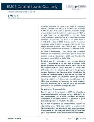 BMCE Capital Bourse Quarterly
Trimestriel septembre 2010

LYDEC

                             L’analyse bilancielle fait ressortir un fonds de roulement
                             négatif, creusant son déficit à M MAD –853,0 contre
                             M MAD –667,6 au 30/06/2009. En parallèle, la société dégage
                             un excédent en fonds de roulement en diminution de 18,8% à
                             M MAD 544,0 (vs. M MAD 670,1 à fin juin 2009)
                             consécutivement à la hausse (i) de 36,5% du poste fournisseurs
                             débiteurs à M MAD 12,6, (ii) de 22,3% du poste stocks à
                             M MAD 59,6 et (iii) de 12,2% du poste clients et comptes
                             rattachés à M MAD 1 683,4. Pour sa part, la trésorerie nette
                             bascule au rouge à M MAD –309,0 contre M MAD 2,5 en juin
                             2009, suite à l’intensification du recours à la trésorerie passif.
                             En terme d’endettement, LYDEC affiche une autonomie
                             financière en amélioration, matérialisée par un niveau des
                             capitaux propres représentant 65,6% des financements
                             permanents (contre 60,3% au 30/06/2009).
                             Signalons que les commissaires aux comptes attirent
                             toujours l’attention sur le fait que, suite au transfert de la
                             gestion du régime des retraites à la RCAR, LYDEC affiche au
                             31 décembre 2009 une créance de M MAD 102 relative à la
                             différence entre les cotisations perçues et les pensions
                             versées. Rappelons, que l’avenant relatif à la révision du
                             contrat de concession signé au mois de mai 2009 avec la
                             Communauté Urbaine de Casablanca stipule que celle-ci
                             devrait procéder à la recherche de ressources auprès de
                             l’État pour contribuer à l’apurement de cette situation.
                             Toutefois, le montant de la contribution et les modalités
                             pratiques de son apurement n’ont pas été fixés.

                             Perspectives et Recommandation
                             Dans le cadre de la conclusion en 2009 des négociations
                             concernant l’avenant du contrat de gestion, LYDEC profite de
                             son positionnement sur le Grand Casablanca et poursuit
                             l’adaptation de son offre (révision à la hausse de la grille
                             tarifaire) en fonction de l’évolution des coûts.
                             Sur le plan opérationnel, le concessionnaire poursuit ses
                             négociations avec l’ONE pour aligner le périmètre de
                             l’activité électricité sur celui dont il jouit actuellement pour
                             la distribution de l’eau (opération qui pourrait être accélérée
                             par le rapprochement entre l’électricien national et l’ONEP).


ANALYSE & RECHERCHE                 134
 