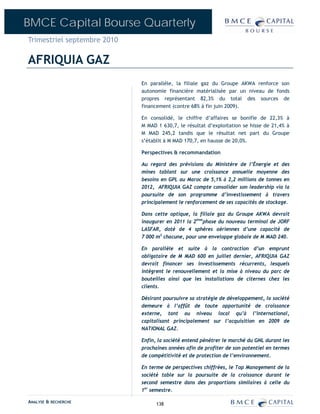 BMCE Capital Bourse Quarterly
Trimestriel septembre 2010

AFRIQUIA GAZ
                             En parallèle, la filiale gaz du Groupe AKWA renforce son
                             autonomie financière matérialisée par un niveau de fonds
                             propres représentant 82,3% du total des sources de
                             financement (contre 68% à fin juin 2009).

                             En consolidé, le chiffre d’affaires se bonifie de 22,3% à
                             M MAD 1 630,7, le résultat d’exploitation se hisse de 21,4% à
                             M MAD 245,2 tandis que le résultat net part du Groupe
                             s’établit à M MAD 170,7, en hausse de 20,0%.

                             Perspectives & recommandation

                             Au regard des prévisions du Ministère de l’Énergie et des
                             mines tablant sur une croissance annuelle moyenne des
                             besoins en GPL au Maroc de 5,1% à 2,2 millions de tonnes en
                             2012, AFRIQUIA GAZ compte consolider son leadership via la
                             poursuite de son programme d’investissement à travers
                             principalement le renforcement de ses capacités de stockage.

                             Dans cette optique, la filiale gaz du Groupe AKWA devrait
                             inaugurer en 2011 la 2èmephase du nouveau terminal de JORF
                             LASFAR, doté de 4 sphères aériennes d’une capacité de
                             7 000 m3 chacune, pour une enveloppe globale de M MAD 240.  

                             En parallèle et suite à la contraction d’un emprunt
                             obligataire de M MAD 600 en juillet dernier, AFRIQUIA GAZ
                             devrait financer ses investissements récurrents, lesquels
                             intègrent le renouvellement et la mise à niveau du parc de
                             bouteilles ainsi que les installations de citernes chez les
                             clients.

                             Désirant poursuivre sa stratégie de développement, la société
                             demeure à l’affût de toute opportunité de croissance
                             externe, tant au niveau local qu’à l’international,
                             capitalisant principalement sur l’acquisition en 2009 de
                             NATIONAL GAZ.

                             Enfin, la société entend pénétrer le marché du GNL durant les
                             prochaines années afin de profiter de son potentiel en termes
                             de compétitivité et de protection de l’environnement.

                             En terme de perspectives chiffrées, le Top Management de la
                             société table sur la poursuite de la croissance durant le
                             second semestre dans des proportions similaires à celle du
                             1er semestre.

ANALYSE & RECHERCHE                138
 