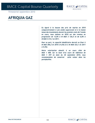 BMCE Capital Bourse Quarterly
Trimestriel septembre 2010

AFRIQUIA GAZ

                             Eu égard à la hausse des prix de reprise en 2010
                             comparativement à une année auparavant et à la bonne
                             tenue des écoulements durant les premiers mois de l’année
                             en cours, nous tablons en 2010 sur des revenus en
                             progression de 12,0% à M MAD 3 126,5 et de 6,0% à
                             M MAD 3 314,1 en 2011.

                             Pour sa part, la capacité bénéficiaire devrait se fixer à
                             M MAD 306,2 en 2010 (+4,5%) et à M MAD 323,1 en 2011
                             (+5,5%).

                             Notre valorisation aboutit à un cours cible de
                             MAD 1 408. Sur la base d’un cours de référence de
                             MAD 1 397 en date du 30 septembre 2010, nous
                             recommandons de conserver   cette valeur dans les
                             portefeuilles.




ANALYSE & RECHERCHE                139
 