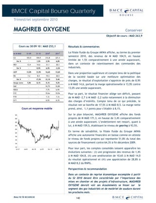 BMCE Capital Bourse Quarterly
Trimestriel septembre 2010

MAGHREB OXYGENE                                                                                                                    Conserver
                                                                                                                   Objectif de cours : MAD 263,9



        Cours au 30 09 10 : MAD 253,1                                             Résultats & commentaires

en M MAD           S1-09                S1-10             2010E        2011P
                                                                                  La filiale fluide du Groupe AKWA affiche, au terme du premier
                                                                                  semestre 2010, des revenus de M MAD 104,9, en hausse
CA                 103,4                104,9             212,8        221,3
      Var %              -              1,5%              2,5%         4,0%
                                                                                  limitée de 1,5% comparativement à une année auparavant,
REX                 13,4                14,6              31,1         30,1       dans un contexte de ralentissement des commandes des
      Var %              -              8,9%              6,5%         -3,2%      industriels.
MOP                13,0%                13,9%             14,6%        13,6%
                                                                                  Dans une proportion supérieure et compte tenu de la politique
RN                      7,2              8,5              19,5         20,5
                                                                                  de la société basée sur une meilleure optimisation des
      Var %              -              17,5%             12,1%        5,4%
                                                                                  charges, le résultat d’exploitation s’apprécie de près de 8,9%
Marge nette         7,0%                8,1%              9,1%         9,3%
                                                                                  à M MAD 14,6, portant la marge opérationnelle à 13,9% contre
RoE                      -                -               10,7%        10,8%
                                                                                  13,0% une année auparavant.
ROCE                     -                -               7,7%         6,9%
P/E                      -                -               10,6x        10,0x      Pour sa part, le résultat financier allège son déficit, passant
P/B                      -                -               1,1x         1,1x
                                                                                  de M MAD -2,7 à M MAD -2,2 suite notamment à la diminution
D/Y                      -                -               6,5%         6,3%
                                                                                  des charges d’intérêts. Compte tenu de ce qui précède, le
                                                                                  résultat net se bonifie de 17,5% à M MAD 8,5. La marge nette
              Cours et moyenne mobile                                             prend, ainsi, 1,1 points pour s’établir à 8,1%.

 300                                                                              Sur le plan bilanciel, MAGHREB OXYGENE affiche des fonds
 280                                                                              propres de M MAD 171,3, en hausse de 3,4% comparativement
 260                                                                              à une année auparavant. L’endettement net ressort, quant à
 240                                                                              lui, à M MAD 159,5, établissant le niveau de gearing à 93,5%.
 220

 200
                                                                                  En terme de solvabilité, la filiale fluide du Groupe AKWA
 180
                                                                                  affiche une autonomie financière en baisse comme en atteste
 160
                                                                                  le niveau de fonds propres qui représente 51,8% du total des
 140
                                                                                  sources de financement contre 64,3% à fin décembre 2009.
 120
   oct.-07     mai-08         déc.-08          juil.-09     févr.-10   sept.-10   Pour leur part, les comptes consolidés laissent apparaître les
                                                                                  évolutions suivantes : (i) une progression des revenus de 1,4%
                                                                                  à M MAD 104,8, (ii) une amélioration de 10,6% à M MAD 14,0
                                                                                  du résultat opérationnel et (iii) une appréciation de 28,8% à
                                                                                  M MAD 8,2 du RNPG.

                                                                                  Perspectives & recommandation

                                                                                  Dans un contexte de reprise économique escomptée à partir
                                                                                  du S2 2010 devant être caractérisée par l’importance des
                                                                                  mises en chantier et des projets d’infrastructure, MAGHREB
                                                                                  OXYGENE devrait voir ses écoulements se hisser sur le
                                                                                  segment des gaz industriels et de matériel de soudure durant
                                                                                  les prochains mois.
ANALYSE & RECHERCHE                                                                     140
 