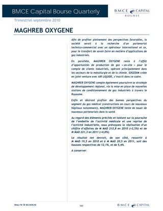 BMCE Capital Bourse Quarterly
Trimestriel septembre 2010

MAGHREB OXYGENE
                             Afin de profiter pleinement des perspectives favorables, la
                             société    serait   à   la    recherche    d’un   partenariat
                             technico-commercial avec un opérateur international et ce,
                             pour le transfert de savoir-faire en matière d’applications de
                             gaz industriels.

                             En parallèle, MAGHREB OXYGENE reste à l’affût
                             d’opportunités de production de gaz « on-site » pour le
                             compte de clients industriels, opérant principalement dans
                             les secteurs de la métallurgie et de la chimie. SOGEDIM créée
                             en joint venture avec AIR LIQUIDE, s’inscrit dans ce cadre.

                             MAGHREB OXYGENE compte également poursuivre sa stratégie
                             de développement régional, via la mise en place de nouvelles
                             stations de conditionnement de gaz industriels à travers le
                             Royaume.

                             Enfin et désirant profiter des bonnes perspectives du
                             segment du gaz médical (constructions en cours de nouveaux
                             hôpitaux notamment), MAGHREB OXYGENE tente de nouer de
                             nouveaux partenariats dans la santé.

                             Au regard des éléments précités et tablant sur la poursuite
                             de l’embellie de l’activité médicale et une reprise de
                             l’activité industrielle, nous prévoyons la réalisation d’un
                             chiffre d’affaires de M MAD 212,8 en 2010 (+2,5%) et de
                             M MAD 221,3 en 2011 (+4,0%).

                             Le résultat net devrait, de son côté, ressortir à
                             M MAD 19,5 en 2010 et à M MAD 20,5 en 2011, soit des
                             hausses respectives de 12,1%, et de 5,4%.

                             A conserver.




ANALYSE & RECHERCHE                141
 