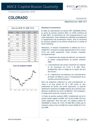 BMCE Capital Bourse Quarterly
Trimestriel septembre 2010

COLORADO                                                                                                                                Conserver
                                                                                                                       Objectif de cours : MAD 112,7



           Cours au 30 09 10 : MAD 114,9                                               Résultats & commentaires
                                                                                       En dépit du ralentissement du secteur BTP, COLORADO affiche,
en M MAD               S1-09               S1-10         2010E             2011P
                                                                                       au terme du premier semestre 2010, un chiffre d’affaires de
CA                     306,4               328,9         607,4             677,2       M MAD 328,9, en bonification de 7,4% comparativement à une
      Var %                 -              +7,4%          6,0%             11,5%       année auparavant. Cette embellie est redevable principalement
REX                        83,5             79,2          96,8             103,1       à l’augmentation des écoulements vendus, suite au lancement
      Var %                 -              -5,1%         11,4%             6,5%
                                                                                       de nouveaux produits et aux efforts entrepris par la société en
MOP                    27,3%               24,1%         15,9%             15,2%       terme marketing.
RN                         58,4             50,1          67,8             72,2
      Var %                 -              -14,2%       -21,9%             6,5%        Néanmoins, le résultat d’exploitation se déleste de 5,1% à
Marge nette            19,1%               15,2%         11,2%             10,7%       M MAD 79,2, ramenant la marge opérationnelle à 24,1% contre
RoE                         -                 -          22,6%             21,1%       27,3% une année auparavant. Cette situation s’explique
ROCE                        -                 -          25,6%             23,9%       principalement par :
P/E                         -                 -          15,3x             14,3x
                                                                                            • L’importance des charges de publicité, qui ressortent
P/B                         -                 -           3,5x             3,0x
                                                                                              en hausse comparativement au premier semestre
D/Y                         -                 -           3,0%             3,0%
                                                                                              2009 ;
                                                                                            • L’alourdissement des achats consommés de matières
                 Cours et moyenne mobile
                                                                                              et de fournitures de 21,2% à M MAD 183,2,
     130                                                                                      probablement dans le sillage de la hausse des prix
     120
                                                                                              des intrants ;
     110

     100                                                                                    • Et, l’appréciation des dotations aux amortissements
      90                                                                                      de 96,6% à M MAD 8,3 suite à l’investissement de la
      80                                                                                      nouvelle usine de Dar Bouazza.
      70

      60
                                                                                       Dans une proportion supérieure et suite principalement au
      50                                                                               retour à un taux normal de l’IS à 30% contre un taux
      40                                                                               préférentiel de 26,25% une année auparavant, la capacité
      30                                                                               bénéficiaire semestriel du leader national de la peinture pour
       oct.-07   mars-08        sept.-08   mars-09   sept.-09    mars-10    sept.-10
                                                                                       bâtiment se déprécie de 14,2% à M MAD 50,1. Par conséquent,
                                                                                       la marge nette recule de 3,9 points à 15,2%.
                                                                                       A l’instar du premier semestre 2009, l’endettement net de la
                                                                                       société ressort négatif à M MAD -43,9 contre M MAD -54,0 une
                                                                                       année auparavant. Pour leur part, les capitaux propres de
                                                                                       COLORADO se hissent de 13,5% à M MAD 283,2 tandis que la
                                                                                       trésorerie nette se fixe à M MAD 22,4 contre M MAD 33,7 à fin
                                                                                       juin 2009.




ANALYSE & RECHERCHE                                                                           143
 