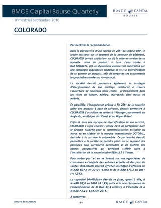 BMCE Capital Bourse Quarterly
Trimestriel septembre 2010

COLORADO

                             Perspectives & recommandation

                             Dans la perspective d’une reprise en 2011 du secteur BTP, le
                             leader national sur le segment de la peinture de bâtiment,
                             COLORADO devrait capitaliser sur (i) la mise en service de sa
                             nouvelle usine de produits à base d’eau située à
                             DAR BOUAZZA, (ii) son dynamisme commercial matérialisé par
                             une campagne publicitaire soutenue et (iii) la diversification
                             de sa gamme de produits, afin de renforcer ses écoulements
                             les prochaines années au niveau local.

                             La société devrait poursuivre également sa stratégie
                             d’élargissement de son maillage territorial à travers
                             l’ouverture de nouveaux show rooms, principalement dans
                             les villes de Tanger, Kénitra, Marrakech, Béni Mellal et
                             Mèknès.

                             En parallèle, l’inauguration prévue à fin 2011 de la nouvelle
                             usine des produits à base de solvants, devrait permettre à
                             COLORADO d’accroître ses ventes à l’étranger, notamment au
                             Maghreb, en Afrique de l’Ouest et au Moyen Orient.

                             Enfin et dans une optique de diversification de son activité,
                             COLORADO a signé courant l’année 2010 un partenariat avec
                             le Groupe VALSPAR pour la commercialisation exclusive au
                             Maroc et en Algérie de la marque internationale OCTORAL,
                             destinée à la carrosserie automobile. Ce partenariat devrait
                             permettre à la société de prendre pieds sur le segment des
                             peintures pour carrosserie automobile et de profiter des
                             bonnes perspectives qui devraient s’offrir suite à
                             l’installation de la nouvelle usine RENAULT à Tanger.

                             Pour notre part et en se basant sur nos hypothèses de
                             croissance escomptée des volumes écoulés et des prix de
                             ventes, COLORADO devrait afficher un chiffre d’affaires de
                             M MAD 607,4 en 2010 (+6,0%) et de M MAD 677,2 en 2011
                             (+11,5%).

                             La capacité bénéficiaire devrait se fixer, quant à elle, à
                             M MAD 67,8 en 2010 (-21,9%) suite à la non récurrence de
                             l’indemnisation de M MAD 33,4 relative à l’incendie et à
                             M MAD 72,2 (+6,5%) en 2011.

                             A conserver.
ANALYSE & RECHERCHE                144
 