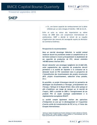 BMCE Capital Bourse Quarterly
Trimestriel septembre 2010

SNEP

                                   • Et, une bonne capacité de remboursement de la dette
                                    reflétée par un ratio charges d’intérêts / EBE de 22,3%.

                             Enfin et suite au retour des importations au même
                             niveau de 2008 dans une conjoncture internationale en
                             amélioration, SNEP a décidé le retrait de sa requête
                             d’application des mesures de sauvegarde auprès du Ministère
                             du Commerce Extérieur.



                             Perspectives & recommandation

                             Dans un marché davantage libéralisé, la société entend
                             renforcer durant les prochaines années sa compétitivité sur le
                             territoire national à travers principalement le doublement de
                             ses capacités de production de PVC, devant atteindre
                             140 000 tonnes à horizon 2012 .

                             Devant nécessiter une enveloppe budgétaire de M MAD 650,
                             cette augmentation des capacités de production devrait
                             permettre à la société de répondre à la croissance de la
                             demande locale en PVC notamment dans la perspective de
                             l’intensification des investissements des projets structurants
                             (BTP, projets d’assainissement, adduction d’eau potable,
                             etc.).

                             En parallèle, ce projet d’envergure devrait lui permettre de
                             développer ses écoulements à l’étranger, principalement vers
                             l’Europe, l’Afrique et le Moyen-Orient. Dans cette optique et
                             afin d’améliorer son image de marque sur le marché de
                             l’export, SNEP a procédé en 2009 à l’enregistrement de ses
                             produits PVC et soude caustique conformément à la
                             règlementation européenne REACH1.

                             La société compte également réaliser des opérations
                             d’intégration en aval par le développement et l’acquisition
                             d’autres unités de transformation de PVC et ce, à l’instar des
                             Groupes internationaux.


                             1
                               Gérée par l’Agence Européenne des Produits Chimiques et basée à Helsinki en Finlande,
                             cette dernière vise à mieux protéger la santé humaine et l’environnement face aux
                             risques que peuvent poser les substances chimiques.




ANALYSE & RECHERCHE                    146
 