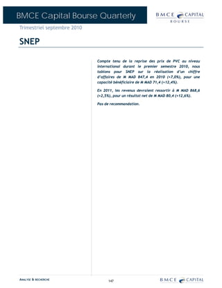 BMCE Capital Bourse Quarterly
Trimestriel septembre 2010

SNEP

                             Compte tenu de la reprise des prix de PVC au niveau
                             international durant le premier semestre 2010, nous
                             tablons pour SNEP sur la réalisation d’un chiffre
                             d’affaires de M MAD 847,4 en 2010 (+7,0%), pour une
                             capacité bénéficiaire de M MAD 71,4 (+12,4%).

                             En 2011, les revenus devraient ressortir à M MAD 868,6
                             (+2,5%), pour un résultat net de M MAD 80,4 (+12,6%).

                             Pas de recommandation.




ANALYSE & RECHERCHE               147
 