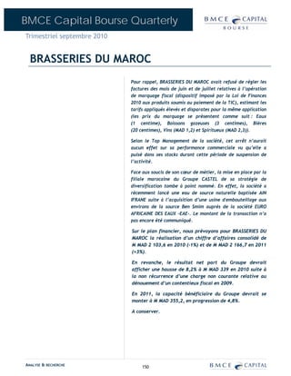 BMCE Capital Bourse Quarterly
Trimestriel septembre 2010


  BRASSERIES DU MAROC
                             Pour rappel, BRASSERIES DU MAROC avait refusé de régler les
                             factures des mois de juin et de juillet relatives à l’opération
                             de marquage fiscal (dispositif imposé par la Loi de Finances
                             2010 aux produits soumis au paiement de la TIC), estimant les
                             tarifs appliqués élevés et disparates pour la même application
                             (les prix du marquage se présentent comme suit : Eaux
                             (1 centime), Boissons gazeuses (3 centimes), Bières
                             (20 centimes), Vins (MAD 1,2) et Spiritueux (MAD 2,3)).

                             Selon le Top Management de la société, cet arrêt n’aurait
                             aucun effet sur sa performance commerciale vu qu’elle a
                             puisé dans ses stocks durant cette période de suspension de
                             l’activité.

                             Face aux soucis de son cœur de métier, la mise en place par la
                             filiale marocaine du Groupe CASTEL de sa stratégie de
                             diversification tombe à point nommé. En effet, la société a
                             récemment lancé une eau de source naturelle baptisée AIN
                             IFRANE suite à l’acquisition d’une usine d'embouteillage aux
                             environs de la source Ben Smim auprès de la société EURO
                             AFRICAINE DES EAUX –EAE-. Le montant de la transaction n’a
                             pas encore été communiqué.

                             Sur le plan financier, nous prévoyons pour BRASSERIES DU
                             MAROC la réalisation d’un chiffre d’affaires consolidé de
                             M MAD 2 103,6 en 2010 (-1%) et de M MAD 2 166,7 en 2011
                             (+3%).

                             En revanche, le résultat net part du Groupe devrait
                             afficher une hausse de 8,2% à M MAD 339 en 2010 suite à
                             la non récurrence d’une charge non courante relative au
                             dénouement d’un contentieux fiscal en 2009.

                             En 2011, la capacité bénéficiaire du Groupe devrait se
                             monter à M MAD 355,2, en progression de 4,8%.

                             A conserver.




ANALYSE & RECHERCHE               150
 